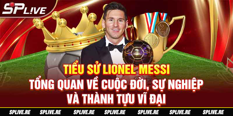 Tiểu sử Lionel Messi - Tổng quan về cuộc đời, sự nghiệp và thành tựu vĩ đại