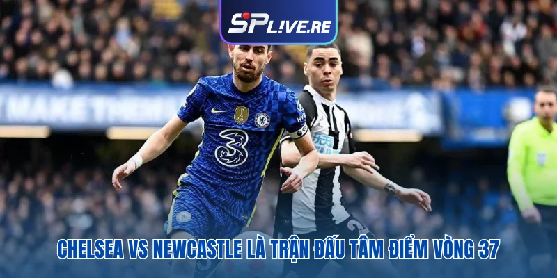 Chelsea vs Newcastle là trận đấu tâm điểm vòng 37